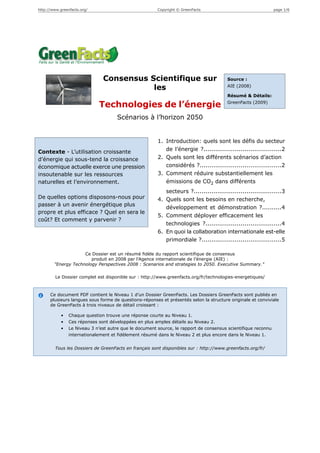 http://www.greenfacts.org/                              Copyright © GreenFacts                                 page 1/6




                               Consensus Scientifique sur                               Source :

                                          les                                           AIE (2008)

                                                                                        Résumé & Détails:
                                                                                        GreenFacts (2009)
                             Technologies de l’énergie
                                      Scénarios à l’horizon 2050


                                                        1. Introduction: quels sont les défis du secteur
Contexte - L’utilisation croissante                        de l’énergie ?........................................2
d’énergie qui sous-tend la croissance                   2. Quels sont les différents scénarios d’action
économique actuelle exerce une pression                    considérés ?..........................................2
insoutenable sur les ressources                         3. Comment réduire substantiellement les
naturelles et l’environnement.                             émissions de CO2 dans différents
                                                           secteurs ?.............................................3
De quelles options disposons-nous pour                  4. Quels sont les besoins en recherche,
passer à un avenir énergétique plus
                                                           développement et démonstration ?..........4
propre et plus efficace ? Quel en sera le
                                                        5. Comment déployer efficacement les
coût? Et comment y parvenir ?
                                                           technologies ?.......................................4
                                                        6. En quoi la collaboration internationale est-elle
                                                           primordiale ?.........................................5

                     Ce Dossier est un résumé fidèle du rapport scientifique de consensus
                        produit en 2008 par l'Agence internationale de l’énergie (AIE) :
        "Energy Technology Perspectives 2008 : Scenarios and strategies to 2050. Executive Summary."

         Le Dossier complet est disponible sur : http://www.greenfacts.org/fr/technologies-energetiques/



      Ce document PDF contient le Niveau 1 d’un Dossier GreenFacts. Les Dossiers GreenFacts sont publiés en
      plusieurs langues sous forme de questions-réponses et présentés selon la structure originale et conviviale
      de GreenFacts à trois niveaux de détail croissant :

            •   Chaque question trouve une réponse courte au Niveau 1.
            •   Ces réponses sont développées en plus amples détails au Niveau 2.
            •   Le Niveau 3 n’est autre que le document source, le rapport de consensus scientifique reconnu
                internationalement et fidèlement résumé dans le Niveau 2 et plus encore dans le Niveau 1.


        Tous les Dossiers de GreenFacts en français sont disponibles sur : http://www.greenfacts.org/fr/
 