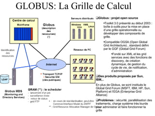 GLOBUS: La Grille de Calcul Globus : projet open source Toolkit 3.0 présenté au début 2003 : boîte à outils pour la mise en place d’une grille opérationnelle ou développer des composants de grille. Compatible OGSA (Open Global Grid Architecture) , standard défini par le GGF (Global Grid Forum) Fondé sur XML et les grid services avec des fonctions de discovery, de création dynamique, de gestion du cycle de vie, de notification, d’administration Des produits proposés par Sun, IBM,.. En plus de Globus, se sont institués le Global Grid Forum (MSFT, IBM, HP, Sun, Platform) et l’EGA (Enterprise Grid Alliance) Problèmes :  sécurité, parallélisation des traitements, charge système très lourde pour administrer et faire fonctionner la grille 