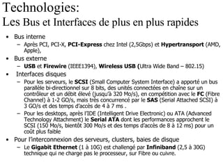 Technologies:  Les  Bus et Interfaces de plus en plus rapides Bus interne Après PCI, PCI-X,  PCI-Express  chez Intel (2,5Gbps) et  Hypertransport  (AMD, Apple), Bus externe USB  et  Firewire  (IEEE1394),  Wireless USB ( Ultra Wide Band – 802.15) Interfaces disques Pour les serveurs, le  SCSI  (Small Computer System Interface) a apporté un bus parallèle bi-directionnel sur 8 bits, des unités connectées en chaîne sur un contrôleur et un débit élevé (jusqu’à 320 Mo/s), en compétition avec le  FC  (Fibre Channel) à 1-2 GO/s, mais très concurrencé par le  SAS  (Serial Attached SCSI) à 3 GO/s et des temps d’accès de 4 à 7 ms . Pour les desktops, après l’IDE (Intelligent Drive Electronic) ou ATA (Advanced Technology Attachment) le  Serial ATA  dont les performances approchent le SCSI (150 Mo/s, bientôt 300 Mo/s et des temps d’accès de 8 à 12 ms) pour un coût plus faible Pour l’interconnexion des serveurs, clusters, baies de disque Le  Gigabit Ethernet  (1 à 10G) est challengé par  Infiniband  (2,5 à 30G) technique qui ne charge pas le processeur, sur Fibre ou cuivre. 