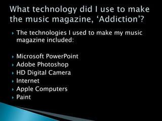    The technologies I used to make my music
    magazine included:

   Microsoft PowerPoint
   Adobe Photoshop
   HD Digital Camera
   Internet
   Apple Computers
   Paint
 