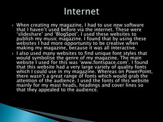    When creating my magazine, I had to use new software
    that I haven’t used before via the internet. These were
    ‘slideshare’ and ‘BlogSpot’. I used these websites to
    publish my music magazine. I found that by using these
    websites I had more opportunity to be creative when
    making my magazine, because it was all interactive.
   I also used many websites to find unique font styles that
    would symbolise the genre of my magazine. The main
    website I used for this was ‘www.fontspace.com’. I found
    that this website had a very large variety of quality fonts
    which I could use in my magazine. Whereas on PowerPoint,
    there wasn’t a great range of fonts which would grab the
    attention of the audience. I used the fonts of this website
    mainly for my mast heads, headings and cover lines so
    that they appealed to the audience.
 