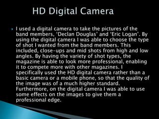    I used a digital camera to take the pictures of the
    band members, ‘Declan Douglas’ and ‘Eric Logan’. By
    using the digital camera I was able to choose the type
    of shot I wanted from the band members. This
    included, close-ups and mid shots from high and low
    angles. By having the variety of shot types, the
    magazine is able to look more professional, enabling
    it to compete more with other magazines. I
    specifically used the HD digital camera rather than a
    basic camera or a mobile phone, so that the quality of
    the image was of a much higher standard.
    Furthermore, on the digital camera I was able to use
    some effects on the images to give them a
    professional edge.
 