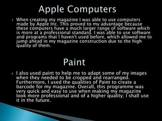    When creating my magazine I was able to use computers
    made by Apple Inc. This proved to my advantage because
    these computers have a much larger range of software which
    is more at a professional standard. I was able to use software
    and programs that I haven't used before, which allowed me to
    jump ahead in my magazine construction due to the high
    quality of them.




   I also used paint to help me to adapt some of my images
    when they needed to be cropped and rearranged.
    Furthermore, I used the qualities of Paint to create a
    barcode for my magazine. Overall, this programme was
    very quick and easy to use when making my magazine
    look more professional and of a higher quality; I shall use
    it in the future.
 