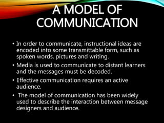 A MODEL OF
COMMUNICATION
• In order to communicate, instructional ideas are
encoded into some transmittable form, such as
spoken words, pictures and writing.
• Media is used to communicate to distant learners
and the messages must be decoded.
• Effective communication requires an active
audience.
• The model of communication has been widely
used to describe the interaction between message
designers and audience.
 