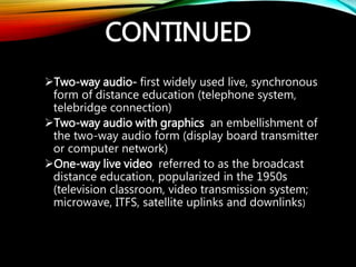 CONTINUED
Two-way audio- first widely used live, synchronous
form of distance education (telephone system,
telebridge connection)
Two-way audio with graphics an embellishment of
the two-way audio form (display board transmitter
or computer network)
One-way live video referred to as the broadcast
distance education, popularized in the 1950s
(television classroom, video transmission system;
microwave, ITFS, satellite uplinks and downlinks)
 