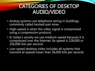 CATEGORIES OF DESKTOP
AUDIO/VIDEO
• Analog systems use telephone wiring in buildings,
commonly called twisted-pair wires.
• High-speed is when the video signal is compressed
using a compression protocol.
• In today’s society we use medium-speed because it is
compressed over the Internet. Its speed is 128,000 or
256,000 bits per second
• Low-speed desktop video includes all systems that
transmit at speeds lower than 56,000 bits per second.
 