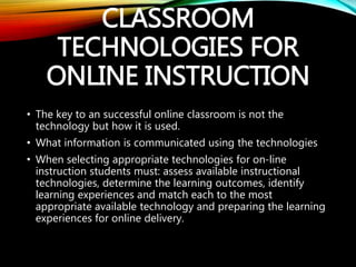 CLASSROOM
TECHNOLOGIES FOR
ONLINE INSTRUCTION
• The key to an successful online classroom is not the
technology but how it is used.
• What information is communicated using the technologies
• When selecting appropriate technologies for on-line
instruction students must: assess available instructional
technologies, determine the learning outcomes, identify
learning experiences and match each to the most
appropriate available technology and preparing the learning
experiences for online delivery.
 