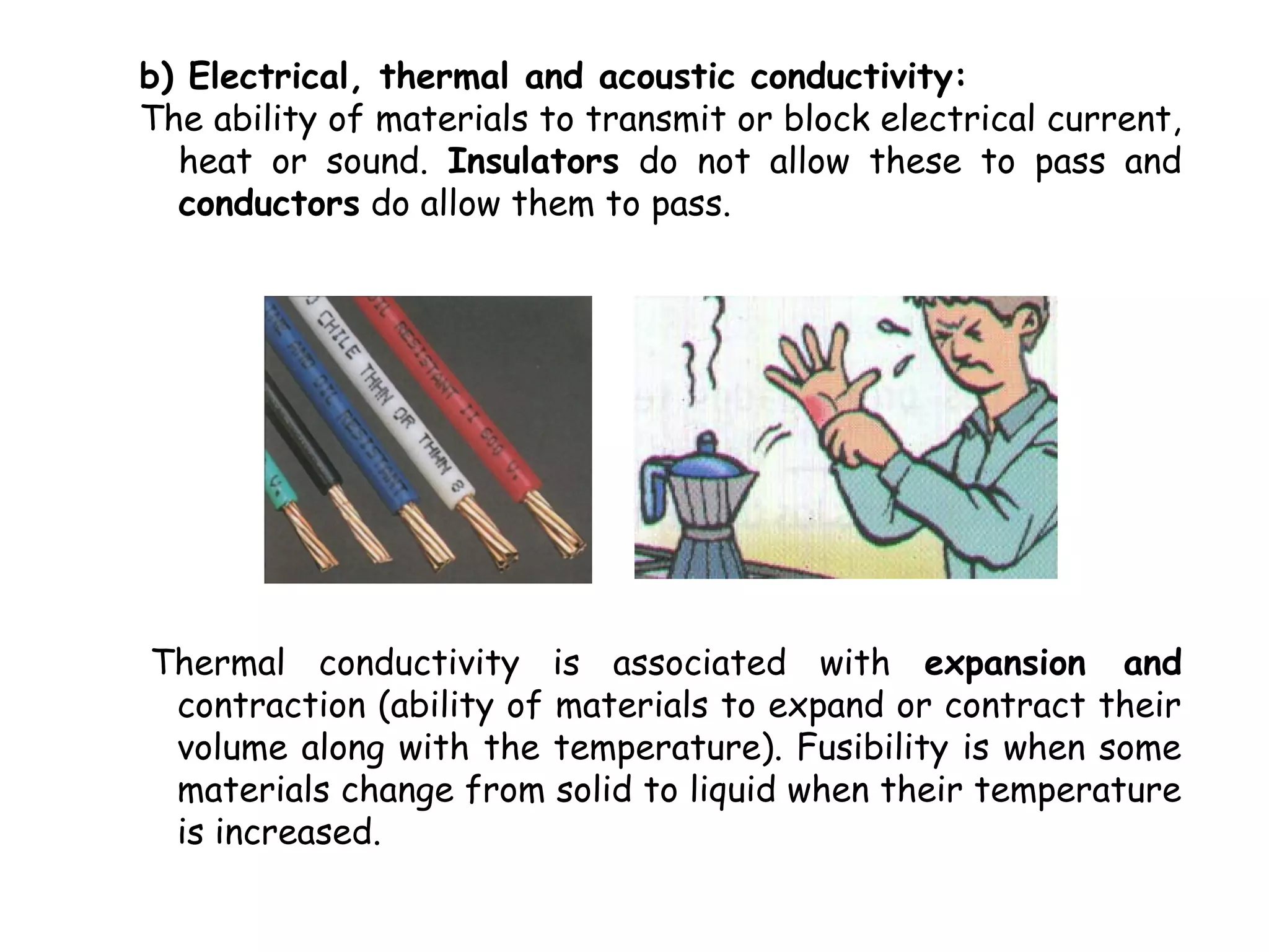 b) Electrical, thermal and acoustic conductivity:
The ability of materials to transmit or block electrical current,
  heat or sound. Insulators do not allow these to pass and
  conductors do allow them to pass.




Thermal conductivity is associated with expansion and
 contraction (ability of materials to expand or contract their
 volume along with the temperature). Fusibility is when some
 materials change from solid to liquid when their temperature
 is increased.
 