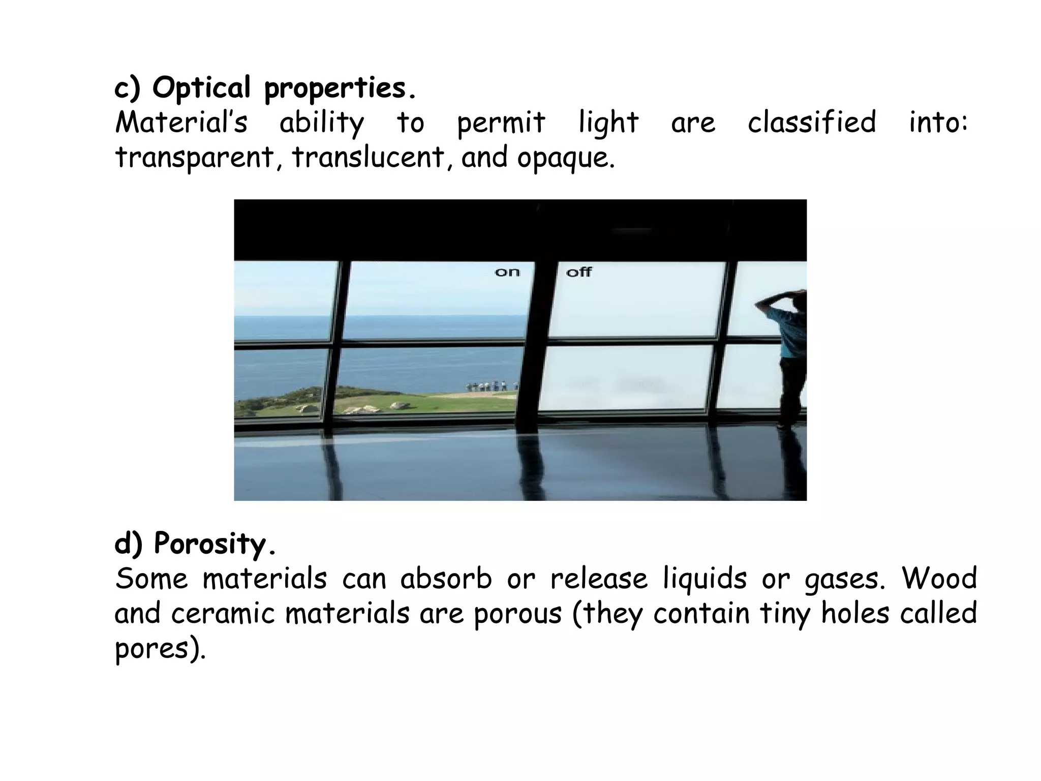 c) Optical properties.
Material’s ability to permit light       are   classified   into:
transparent, translucent, and opaque.




d) Porosity.
Some materials can absorb or release liquids or gases. Wood
and ceramic materials are porous (they contain tiny holes called
pores).
 