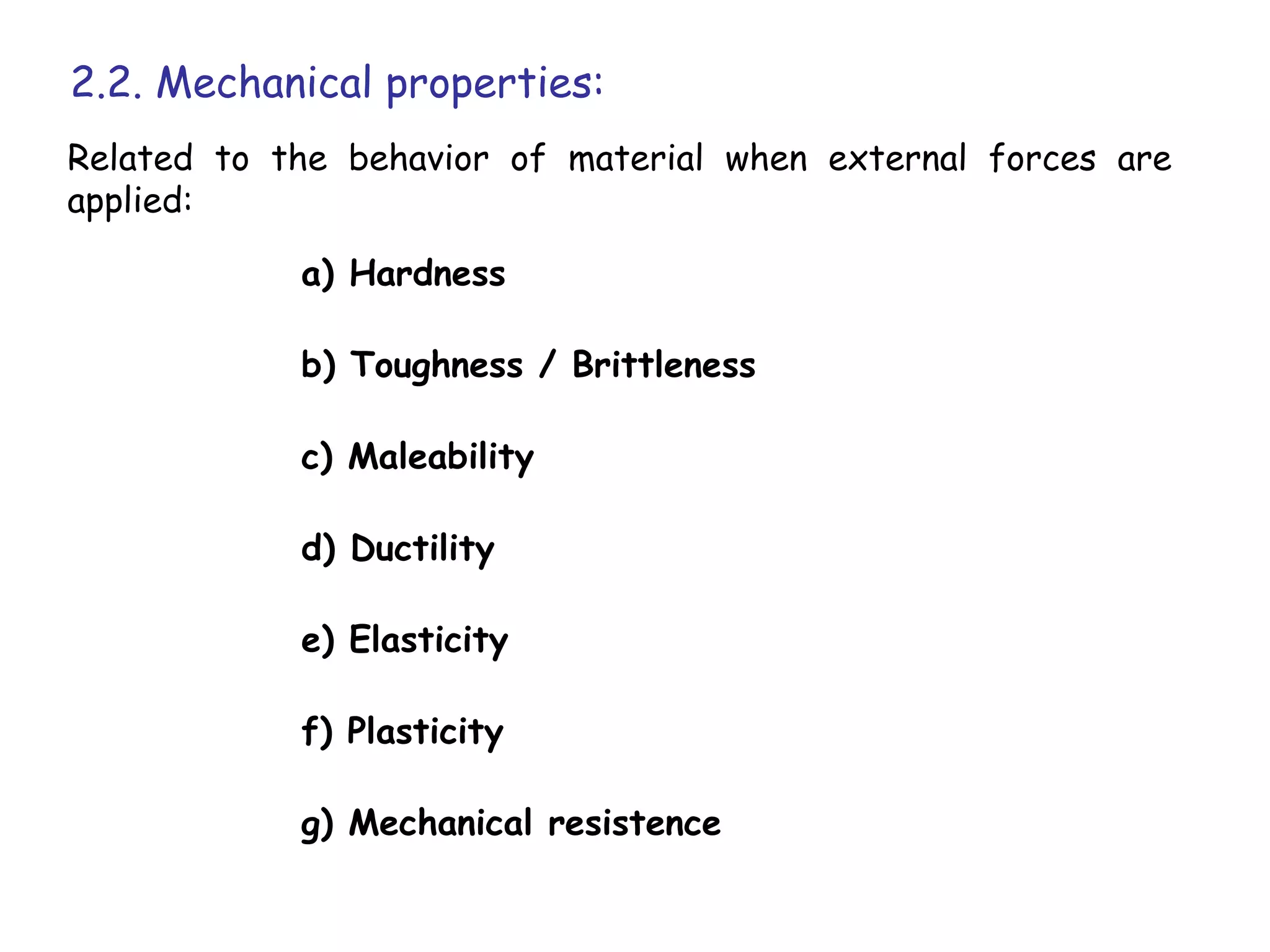 2.2. Mechanical properties:
Related to the behavior of material when external forces are
applied:

            a) Hardness

            b) Toughness / Brittleness

            c) Maleability

            d) Ductility

            e) Elasticity

            f) Plasticity

            g) Mechanical resistence
 