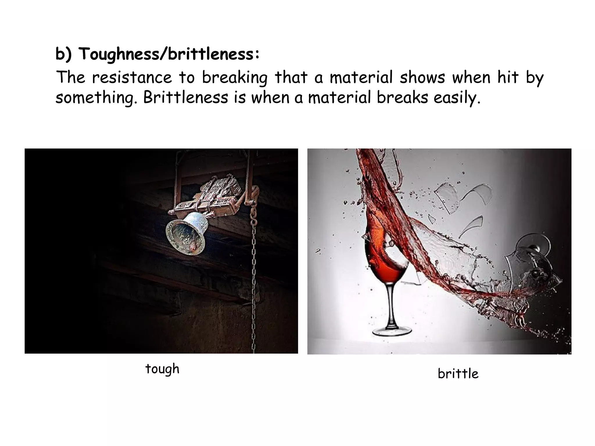b) Toughness/brittleness:
The resistance to breaking that a material shows when hit by
something. Brittleness is when a material breaks easily.




           tough                              brittle
 