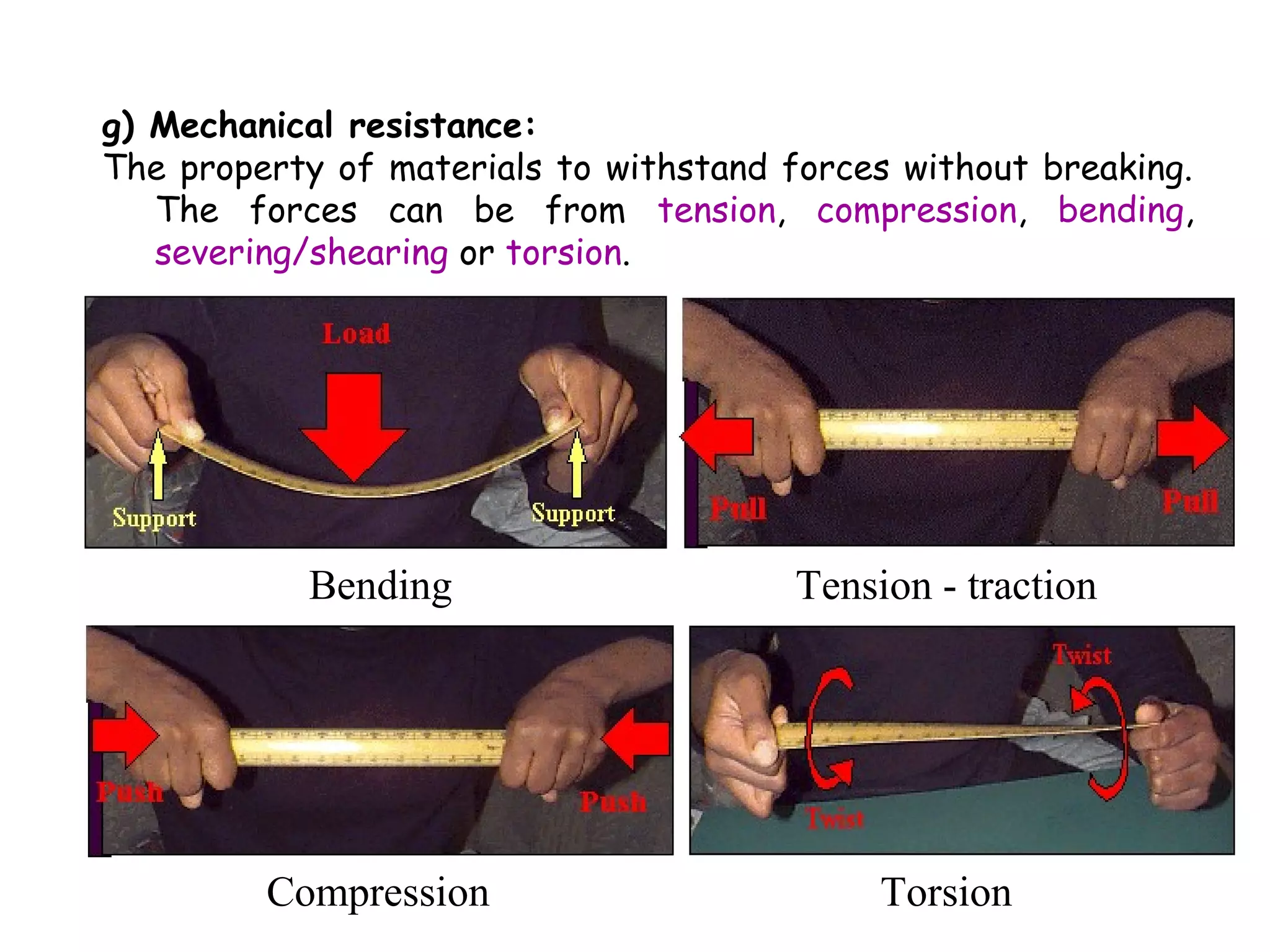 g) Mechanical resistance:
The property of materials to withstand forces without breaking.
   The forces can be from tension, compression, bending,
   severing/shearing or torsion.




           Bending                      Tension - traction




         Compression                         Torsion
 