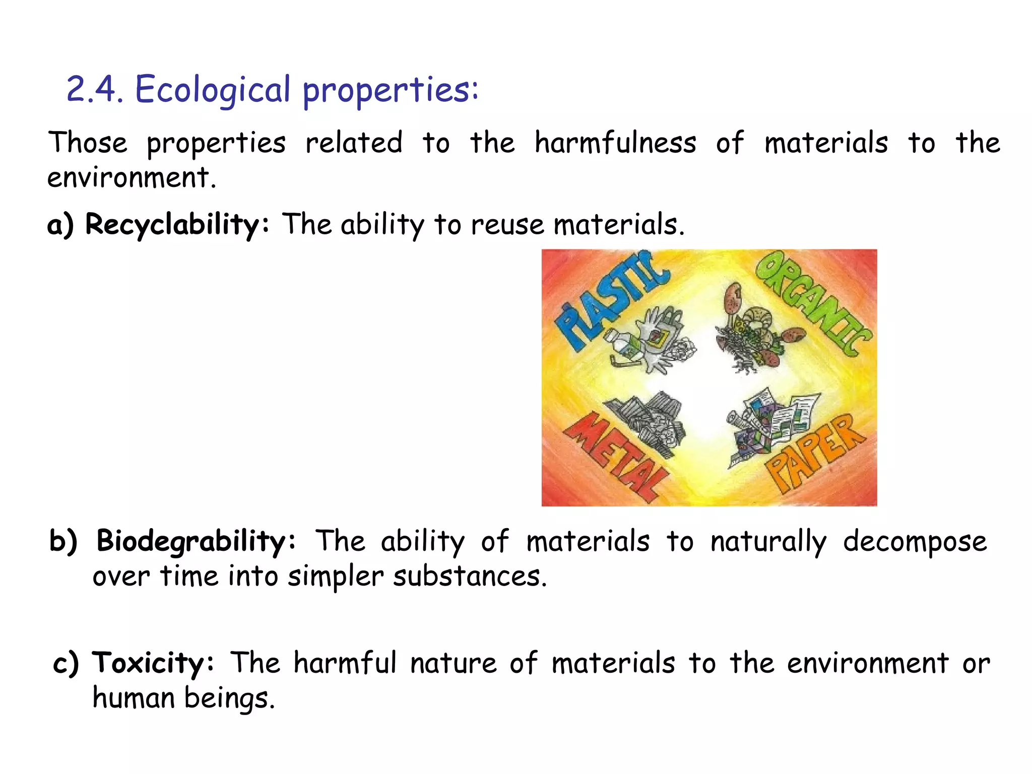 2.4. Ecological properties:
Those properties related to the harmfulness of materials to the
environment.
a) Recyclability: The ability to reuse materials.




b) Biodegrability: The ability of materials to naturally decompose
   over time into simpler substances.


c) Toxicity: The harmful nature of materials to the environment or
   human beings.
 