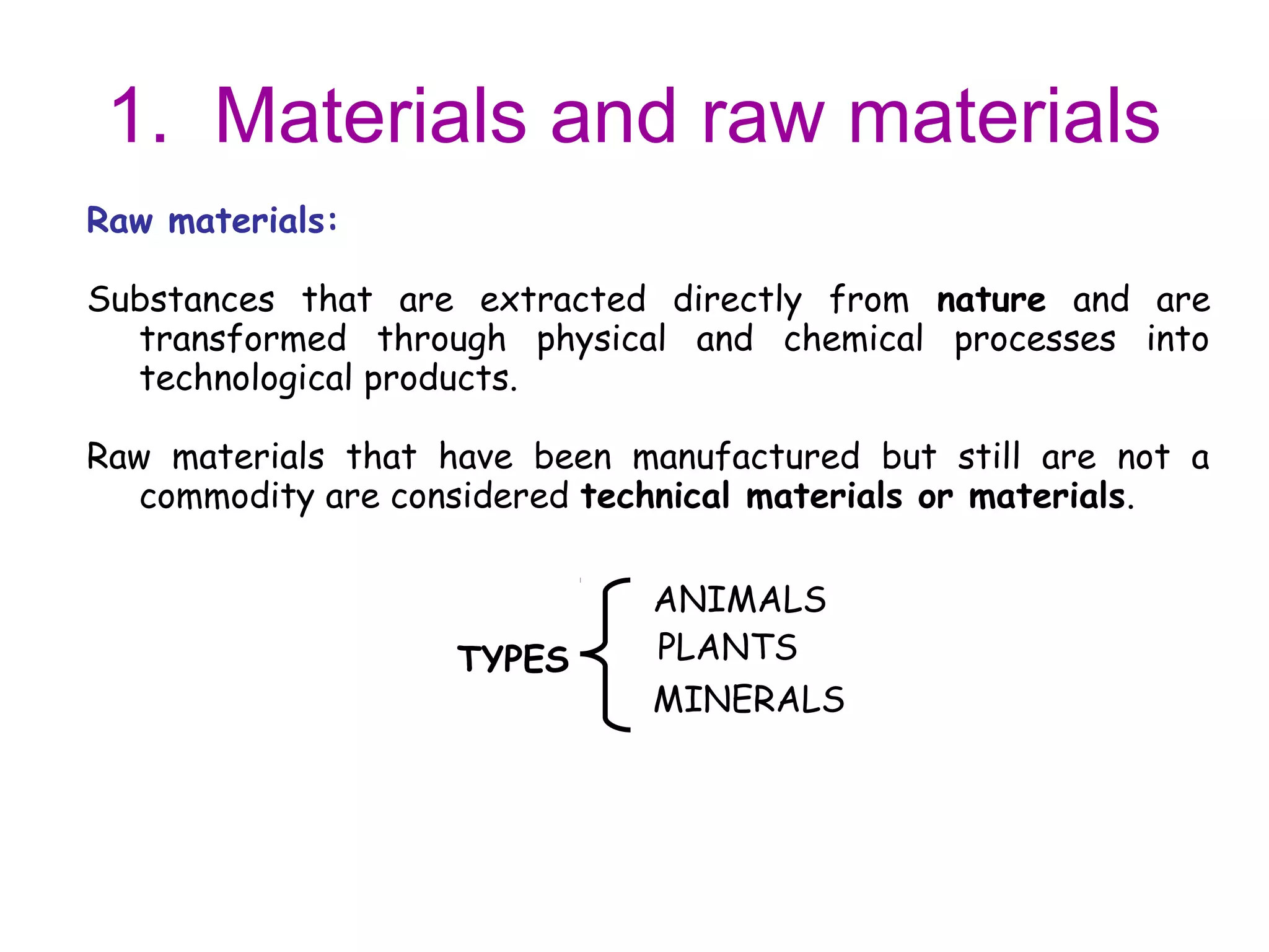 1. Materials and raw materials
Raw materials:

Substances that are extracted directly from nature and are
  transformed through physical and chemical processes into
  technological products.

Raw materials that have been manufactured but still are not a
   commodity are considered technical materials or materials.

                              ANIMALS
                    TYPES     PLANTS
                              MINERALS
 
