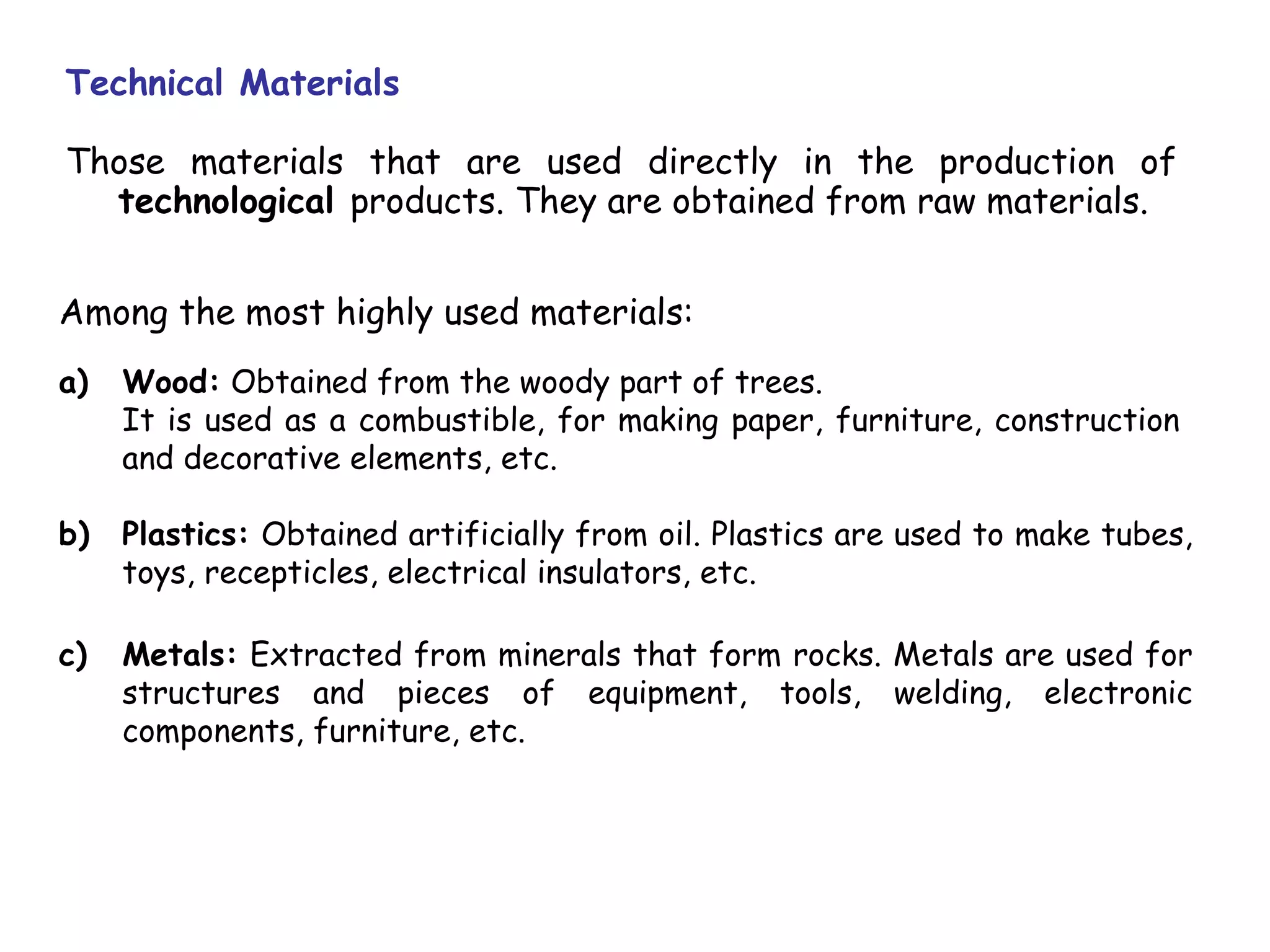 Technical Materials

Those materials that are used directly in the production of
  technological products. They are obtained from raw materials.


Among the most highly used materials:
a)   Wood: Obtained from the woody part of trees.
     It is used as a combustible, for making paper, furniture, construction
     and decorative elements, etc.

b)   Plastics: Obtained artificially from oil. Plastics are used to make tubes,
     toys, recepticles, electrical insulators, etc.

c)   Metals: Extracted from minerals that form rocks. Metals are used for
     structures and pieces of equipment, tools, welding, electronic
     components, furniture, etc.
 