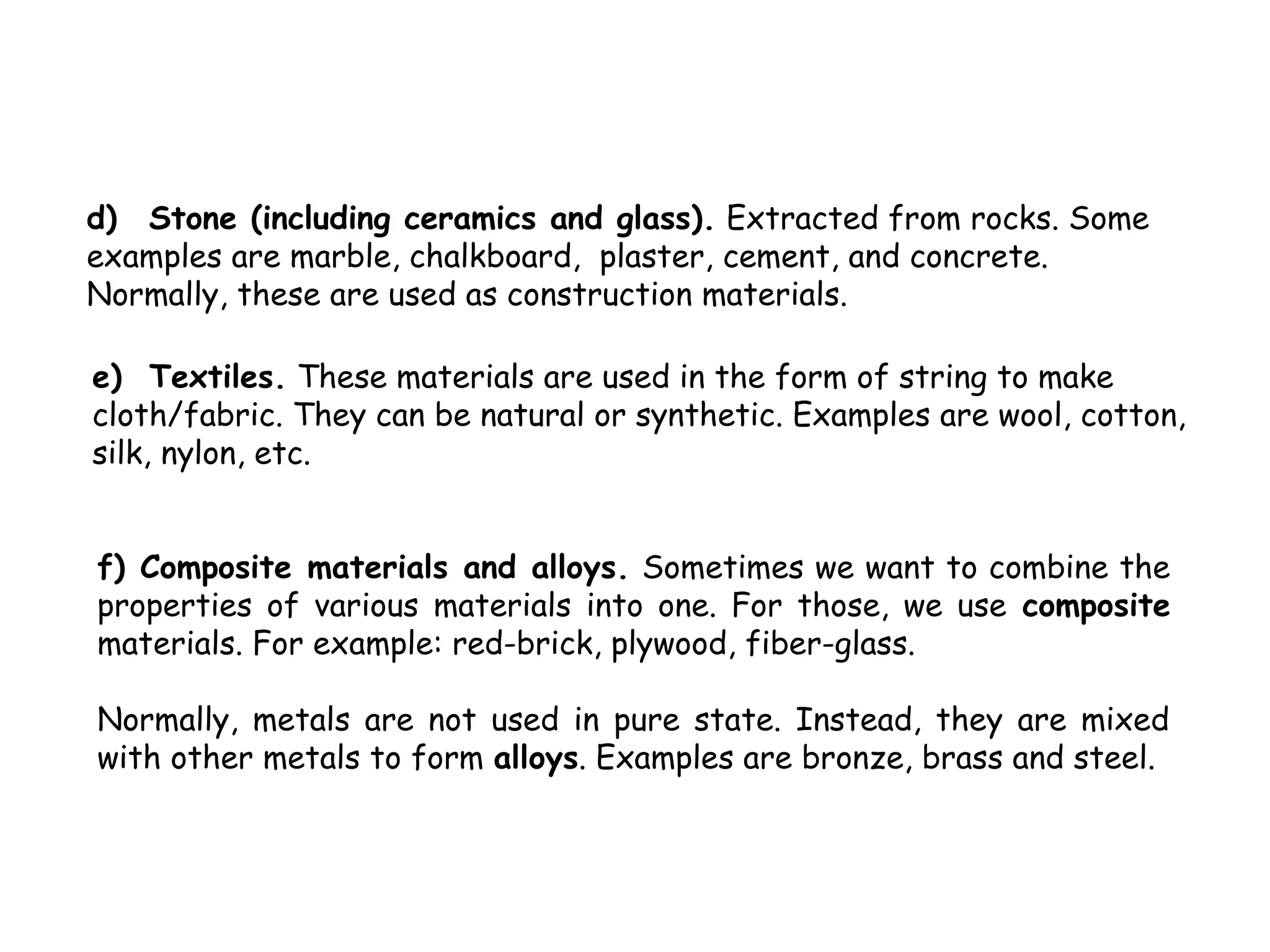 d) Stone (including ceramics and glass). Extracted from rocks. Some
examples are marble, chalkboard, plaster, cement, and concrete.
Normally, these are used as construction materials.

e) Textiles. These materials are used in the form of string to make
cloth/fabric. They can be natural or synthetic. Examples are wool, cotton,
silk, nylon, etc.


f) Composite materials and alloys. Sometimes we want to combine the
properties of various materials into one. For those, we use composite
materials. For example: red-brick, plywood, fiber-glass.

Normally, metals are not used in pure state. Instead, they are mixed
with other metals to form alloys. Examples are bronze, brass and steel.
 