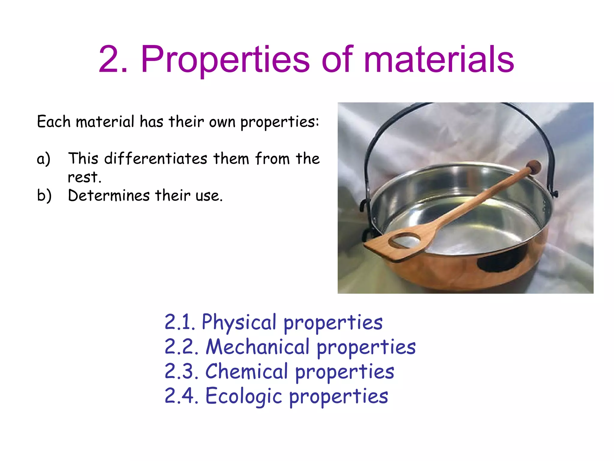 2. Properties of materials
Each material has their own properties:

a)   This differentiates them from the
     rest.
b)   Determines their use.




                 2.1. Physical properties
                 2.2. Mechanical properties
                 2.3. Chemical properties
                 2.4. Ecologic properties
 