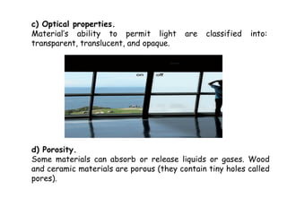 c) Optical properties.
Material’s ability to permit light       are   classified   into:
transparent, translucent, and opaque.




d) Porosity.
Some materials can absorb or release liquids or gases. Wood
and ceramic materials are porous (they contain tiny holes called
pores).
 
