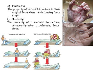 e) Elasticity:
The property of material to return to their
   original form when the deforming force
   stops.
f) Plasticity:
The property of a material to deform
   permanently when a deforming force
   stops.
 