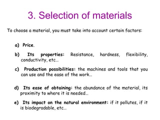3. Selection of materials
To choose a material, you must take into account certain factors:


   a) Price.

   b)      Its properties:    Resistance,   hardness,    flexibility,
        conductivity, etc…

   c)    Production possibilities: the machines and tools that you
        can use and the ease of the work…

   d)    Its ease of obtaining: the abundance of the material, its
        proximity to where it is needed…

   e) Its impact on the natural environment: if it pollutes, if it
     is biodegradable, etc…
 