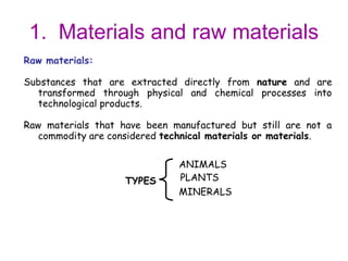 1. Materials and raw materials
Raw materials:

Substances that are extracted directly from nature and are
  transformed through physical and chemical processes into
  technological products.

Raw materials that have been manufactured but still are not a
   commodity are considered technical materials or materials.

                              ANIMALS
                    TYPES     PLANTS
                              MINERALS
 