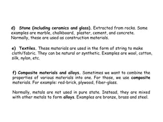d) Stone (including ceramics and glass). Extracted from rocks. Some
examples are marble, chalkboard, plaster, cement, and concrete.
Normally, these are used as construction materials.

e) Textiles. These materials are used in the form of string to make
cloth/fabric. They can be natural or synthetic. Examples are wool, cotton,
silk, nylon, etc.


f) Composite materials and alloys. Sometimes we want to combine the
properties of various materials into one. For those, we use composite
materials. For example: red-brick, plywood, fiber-glass.

Normally, metals are not used in pure state. Instead, they are mixed
with other metals to form alloys. Examples are bronze, brass and steel.
 