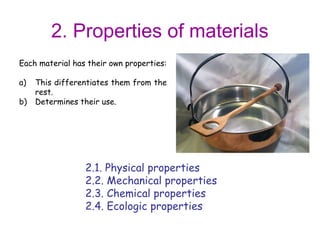 2. Properties of materials
Each material has their own properties:

a)   This differentiates them from the
     rest.
b)   Determines their use.




                 2.1. Physical properties
                 2.2. Mechanical properties
                 2.3. Chemical properties
                 2.4. Ecologic properties
 