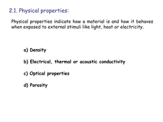 2.1. Physical properties:
 Physical properties indicate how a material is and how it behaves
 when exposed to external stimuli like light, heat or electricity.




      a) Density

      b) Electrical, thermal or acoustic conductivity

      c) Optical properties

      d) Porosity
 