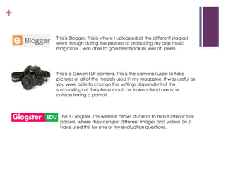 +
This is Blogger. This is where I uploaded all the different stages I
went though during the process of producing my pop music
magazine. I was able to gain feedback as well off peers
This is a Canon SLR camera. This is the camera I used to take
pictures of all of the models used in my magazine. It was useful as
you were able to change the settings dependent of the
surroundings of the photo shoot; i.e. in woodland areas, or
outside taking a portrait.
This is Glogster. This website allows students to make interactive
posters, where they can put different images and videos on. I
have used this for one of my evaluation questions.
 
