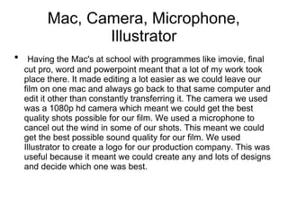 Mac, Camera, Microphone,
Illustrator

Having the Mac's at school with programmes like imovie, final
cut pro, word and powerpoint meant that a lot of my work took
place there. It made editing a lot easier as we could leave our
film on one mac and always go back to that same computer and
edit it other than constantly transferring it. The camera we used
was a 1080p hd camera which meant we could get the best
quality shots possible for our film. We used a microphone to
cancel out the wind in some of our shots. This meant we could
get the best possible sound quality for our film. We used
Illustrator to create a logo for our production company. This was
useful because it meant we could create any and lots of designs
and decide which one was best.
 