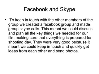 Facebook and Skype

To keep in touch with the other members of the
group we created a facebook group and made
group skype calls. This meant we could discuss
and plan all the key things we needed for our
film making sure that everything is prepared for
shooting day. They were very good because it
meant we could keep in touch and quickly get
ideas from each other and send photos.
 