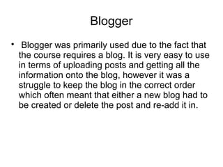 Blogger

Blogger was primarily used due to the fact that
the course requires a blog. It is very easy to use
in terms of uploading posts and getting all the
information onto the blog, however it was a
struggle to keep the blog in the correct order
which often meant that either a new blog had to
be created or delete the post and re-add it in.
 
