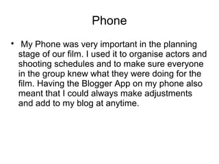 Phone

My Phone was very important in the planning
stage of our film. I used it to organise actors and
shooting schedules and to make sure everyone
in the group knew what they were doing for the
film. Having the Blogger App on my phone also
meant that I could always make adjustments
and add to my blog at anytime.
 