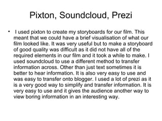 Pixton, Soundcloud, Prezi

I used pixton to create my storyboards for our film. This
meant that we could have a brief visualisation of what our
film looked like. It was very useful but to make a storyboard
of good quality was difficult as it did not have all of the
required elements in our film and it took a while to make. I
used soundcloud to use a different method to transfer
information across. Other than just text sometimes it is
better to hear information. It is also very easy to use and
was easy to transfer onto blogger. I used a lot of prezi as it
is a very good way to simplify and transfer information. It is
very easy to use and it gives the audience another way to
view boring information in an interesting way.
 