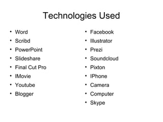 Technologies Used

Word

Scribd

PowerPoint

Slideshare

Final Cut Pro

IMovie

Youtube

Blogger

Facebook

Illustrator

Prezi

Soundcloud

Pixton

IPhone

Camera

Computer

Skype
 