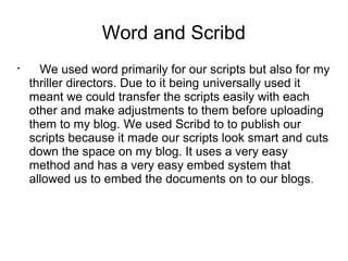 Word and Scribd

We used word primarily for our scripts but also for my
thriller directors. Due to it being universally used it
meant we could transfer the scripts easily with each
other and make adjustments to them before uploading
them to my blog. We used Scribd to to publish our
scripts because it made our scripts look smart and cuts
down the space on my blog. It uses a very easy
method and has a very easy embed system that
allowed us to embed the documents on to our blogs.
 