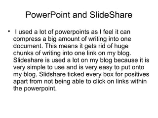 PowerPoint and SlideShare

I used a lot of powerpoints as I feel it can
compress a big amount of writing into one
document. This means it gets rid of huge
chunks of writing into one link on my blog.
Slideshare is used a lot on my blog because it is
very simple to use and is very easy to put onto
my blog. Slidshare ticked every box for positives
apart from not being able to click on links within
the powerpoint.
 