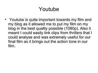 Youtube

Youtube is quite important towards my film and
my blog as it allowed me to put my film on my
blog in the best quality possible (1080p). Also it
meant I could easily link clips from thrillers that I
could analyse and was extremely useful for our
final film as it brings out the action tone in our
film.
 