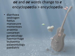 ae and oe words change to e 
encyclopaedia > encyclopedia 
• diarrhoea 
oestrogen 
foetus 
manoeuvre 
mementoes 
anaemia 
caesarean 
gynaecology 
haemorrhage 
leukaemia 
palaeontology 
paediatric 
 