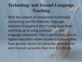 Technology and Second Language 
Teaching 
• With the advent of networked multimedia 
computing and the Internet, language 
teachers throughout the country have been 
warming up to using computers in the 
language classroom. This is particularly true in 
higher education where students and teachers 
have greater access to computer laboratories 
and Internet accounts than in K-12 schools. 
 