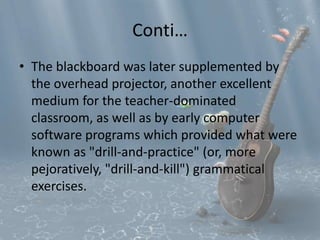 Conti… 
• The blackboard was later supplemented by 
the overhead projector, another excellent 
medium for the teacher-dominated 
classroom, as well as by early computer 
software programs which provided what were 
known as "drill-and-practice" (or, more 
pejoratively, "drill-and-kill") grammatical 
exercises. 
 