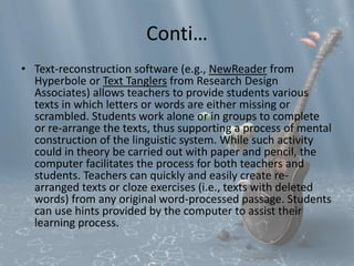Conti… 
• Text-reconstruction software (e.g., NewReader from 
Hyperbole or Text Tanglers from Research Design 
Associates) allows teachers to provide students various 
texts in which letters or words are either missing or 
scrambled. Students work alone or in groups to complete 
or re-arrange the texts, thus supporting a process of mental 
construction of the linguistic system. While such activity 
could in theory be carried out with paper and pencil, the 
computer facilitates the process for both teachers and 
students. Teachers can quickly and easily create re-arranged 
texts or cloze exercises (i.e., texts with deleted 
words) from any original word-processed passage. Students 
can use hints provided by the computer to assist their 
learning process. 
 