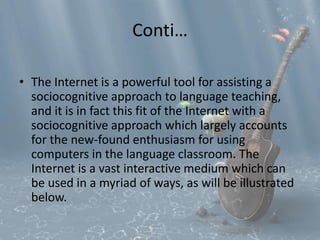 Conti… 
• The Internet is a powerful tool for assisting a 
sociocognitive approach to language teaching, 
and it is in fact this fit of the Internet with a 
sociocognitive approach which largely accounts 
for the new-found enthusiasm for using 
computers in the language classroom. The 
Internet is a vast interactive medium which can 
be used in a myriad of ways, as will be illustrated 
below. 
 