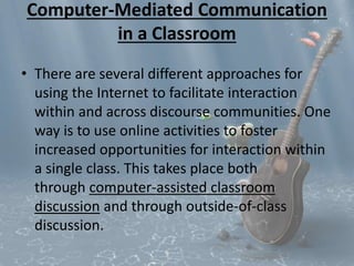 Computer-Mediated Communication 
in a Classroom 
• There are several different approaches for 
using the Internet to facilitate interaction 
within and across discourse communities. One 
way is to use online activities to foster 
increased opportunities for interaction within 
a single class. This takes place both 
through computer-assisted classroom 
discussion and through outside-of-class 
discussion. 
 