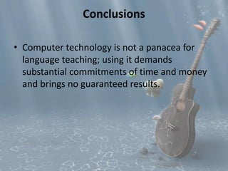 Conclusions 
• Computer technology is not a panacea for 
language teaching; using it demands 
substantial commitments of time and money 
and brings no guaranteed results. 
 