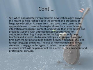 Conti… 
• Yet, when appropriately implemented, new technologies provide 
the means to help reshape both the content and processes of 
language education. As seen from the above three case studies, 
appropriate use of new technologies allows for a more thorough 
integration of language, content, and culture than ever before and 
provides students with unprecedented opportunities for 
autonomous learning. Computer technologies not only help 
teachers and students to transcend linguistic, geographical, and 
time barriers but also to build bridges between bilingual, ESL, and 
foreign language programs. The use of new technologies allows 
students to engage in the types of online communication and 
research which will be paramount for success in their academic and 
professional pursuits. 
 