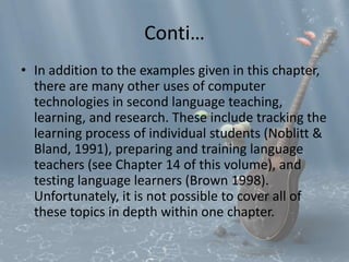 Conti… 
• In addition to the examples given in this chapter, 
there are many other uses of computer 
technologies in second language teaching, 
learning, and research. These include tracking the 
learning process of individual students (Noblitt & 
Bland, 1991), preparing and training language 
teachers (see Chapter 14 of this volume), and 
testing language learners (Brown 1998). 
Unfortunately, it is not possible to cover all of 
these topics in depth within one chapter. 
 