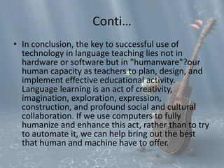 Conti… 
• In conclusion, the key to successful use of 
technology in language teaching lies not in 
hardware or software but in "humanware"?our 
human capacity as teachers to plan, design, and 
implement effective educational activity. 
Language learning is an act of creativity, 
imagination, exploration, expression, 
construction, and profound social and cultural 
collaboration. If we use computers to fully 
humanize and enhance this act, rather than to try 
to automate it, we can help bring out the best 
that human and machine have to offer. 
 