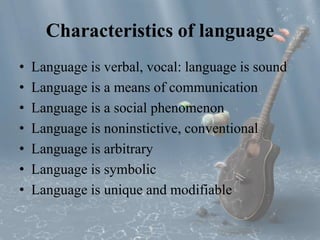 Characteristics of language 
• Language is verbal, vocal: language is sound 
• Language is a means of communication 
• Language is a social phenomenon 
• Language is noninstictive, conventional 
• Language is arbitrary 
• Language is symbolic 
• Language is unique and modifiable 
 