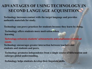 ADVANTAGES OF USING TECHNOLOGY IN 
SECOND LANGUAGE ACQUISITION 
Technology increases contact with the target language and provides 
authentic materials for study. 
Technology can prove practices for students because they learn by doing. 
Technology offers students more motivation when 
learning 
Technology enhances students’ achievements and emphasizes individual 
needs. 
Technology encourages greater interaction between teachers and 
students and students and peers. 
Technology promotes independence from a single source of information and 
enlarges global understanding. 
Technology helps students develop their linguistic skills. 
 